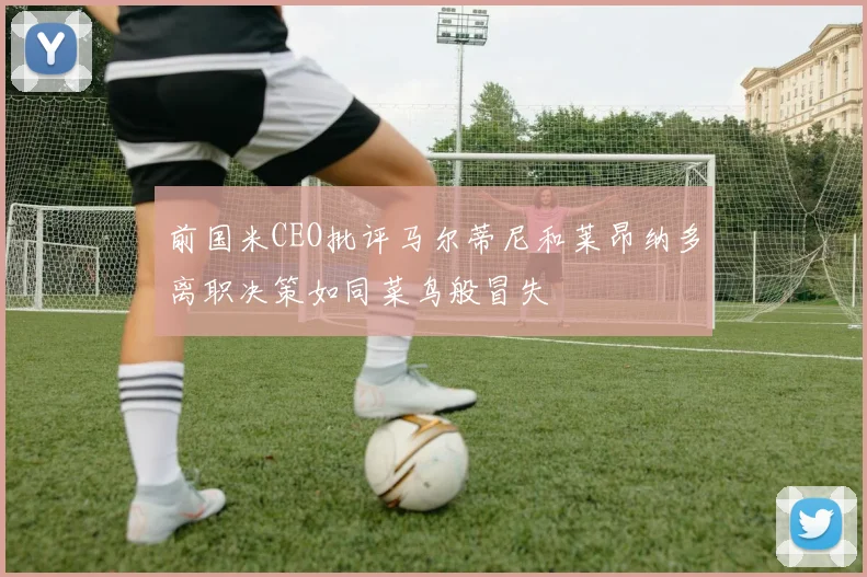 前国米CEO批评马尔蒂尼和莱昂纳多离职决策如同菜鸟般冒失