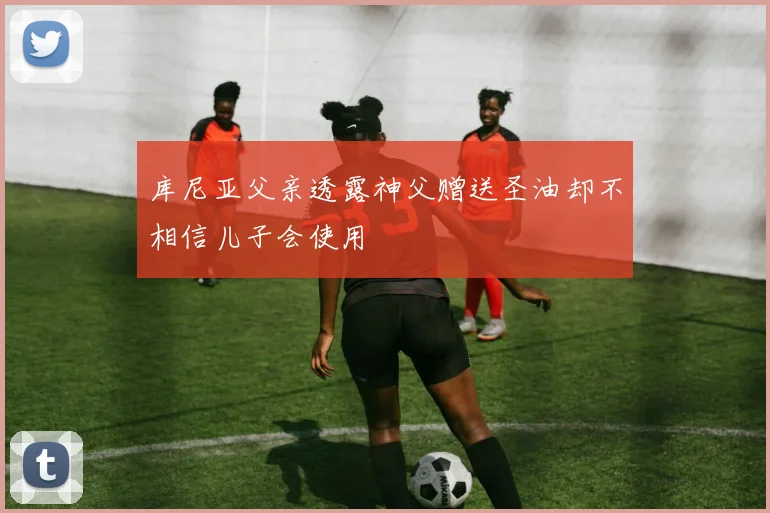 库尼亚父亲透露神父赠送圣油却不相信儿子会使用