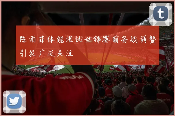 陈雨菲体能堪忧世锦赛前备战调整引发广泛关注