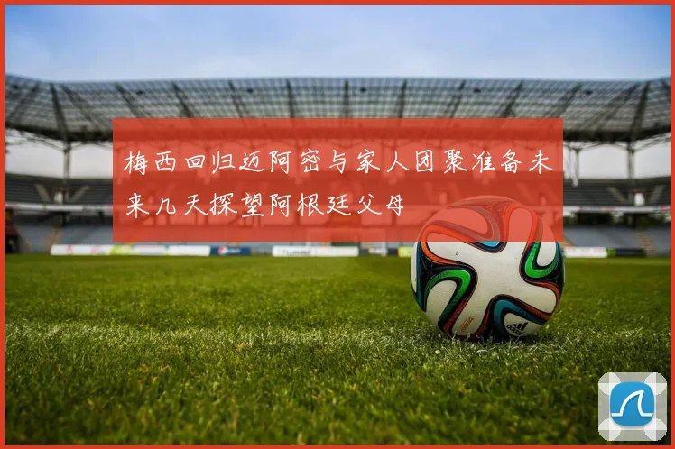 梅西回归迈阿密与家人团聚准备未来几天探望阿根廷父母
