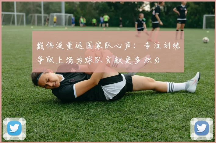 戴伟浚重返国家队心声：专注训练争取上场为球队贡献更多积分