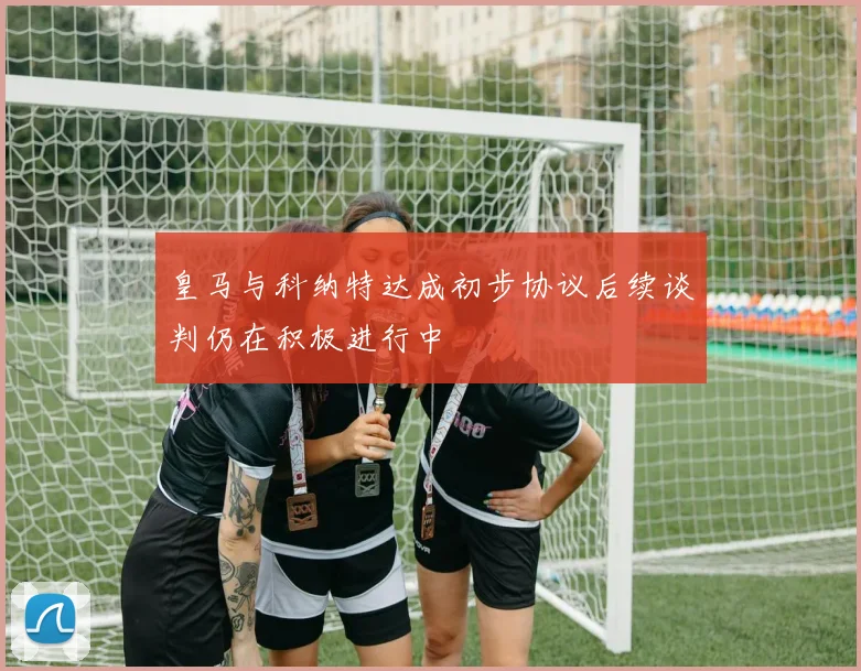 皇马与科纳特达成初步协议后续谈判仍在积极进行中