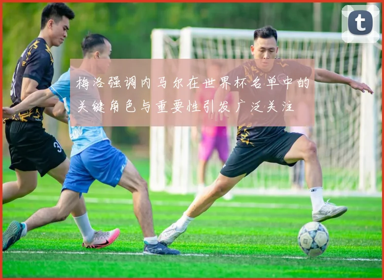 梅洛强调内马尔在世界杯名单中的关键角色与重要性引发广泛关注