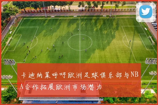 卡迪纳莱呼吁欧洲足球俱乐部与NBA合作拓展欧洲市场潜力