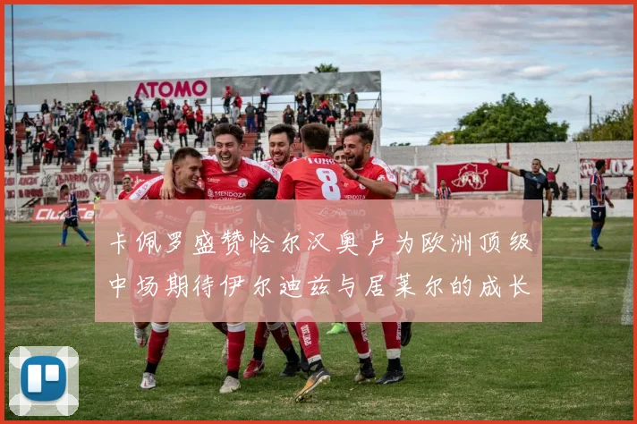 卡佩罗盛赞恰尔汉奥卢为欧洲顶级中场期待伊尔迪兹与居莱尔的成长