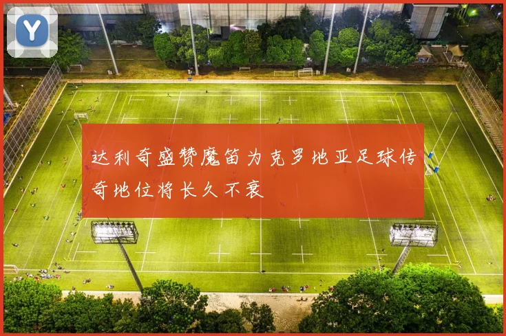 达利奇盛赞魔笛为克罗地亚足球传奇地位将长久不衰