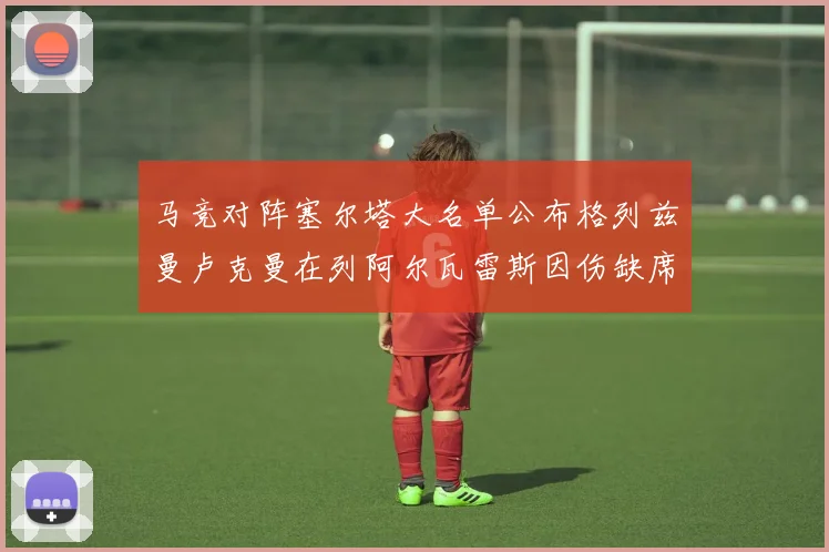 马竞对阵塞尔塔大名单公布格列兹曼卢克曼在列阿尔瓦雷斯因伤缺席
