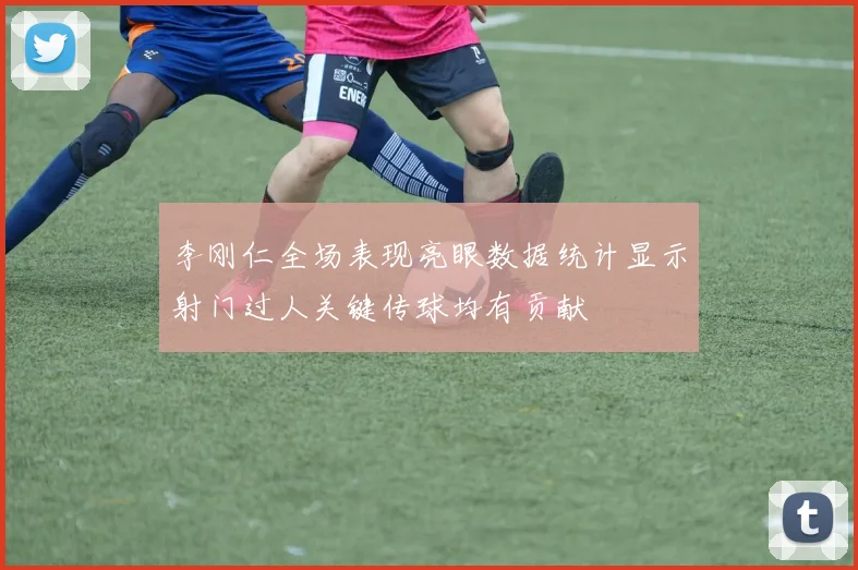 李刚仁全场表现亮眼数据统计显示射门过人关键传球均有贡献