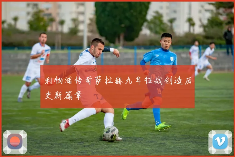 利物浦传奇萨拉赫九年征战创造历史新篇章