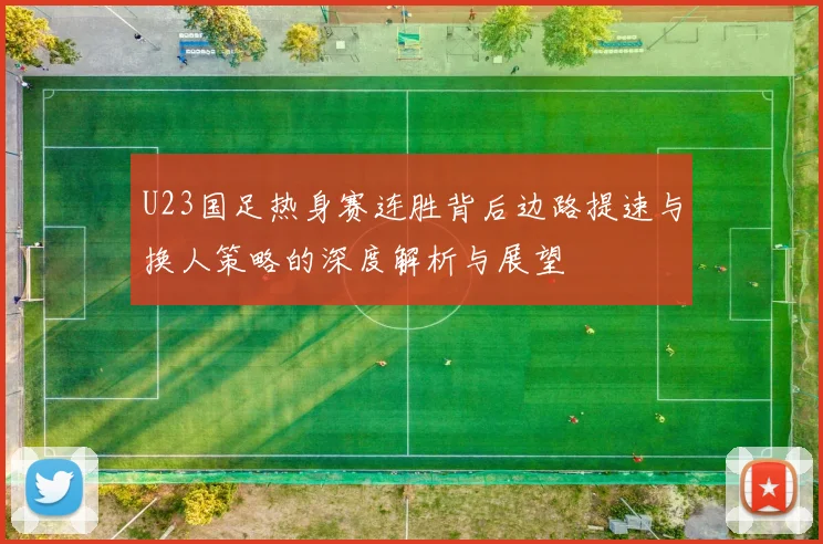U23国足热身赛连胜背后边路提速与换人策略的深度解析与展望