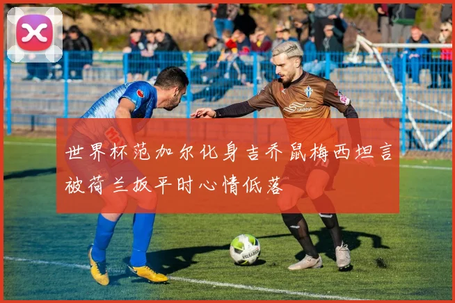 世界杯范加尔化身吉乔鼠梅西坦言被荷兰扳平时心情低落