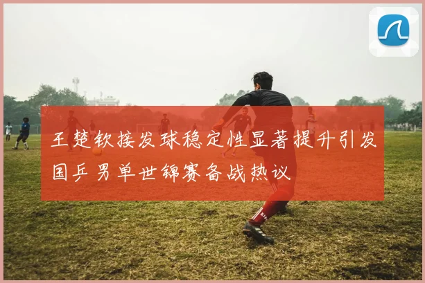 王楚钦接发球稳定性显著提升引发国乒男单世锦赛备战热议