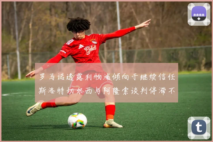 罗马诺透露利物浦倾向于继续信任斯洛特切尔西与阿隆索谈判停滞不前