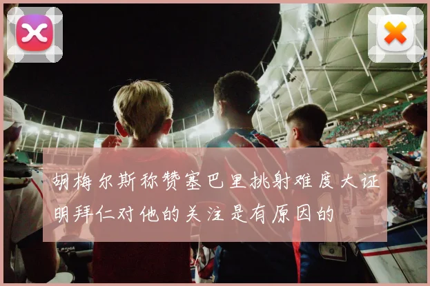 胡梅尔斯称赞塞巴里挑射难度大证明拜仁对他的关注是有原因的