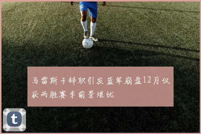 马雷斯卡辞职引发蓝军崩盘12月仅获两胜赛季前景堪忧