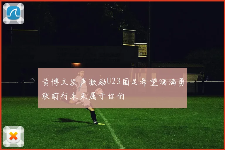 黄博文发声激励U23国足希望满满勇敢前行未来属于你们