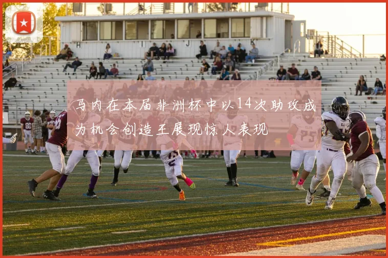 马内在本届非洲杯中以14次助攻成为机会创造王展现惊人表现