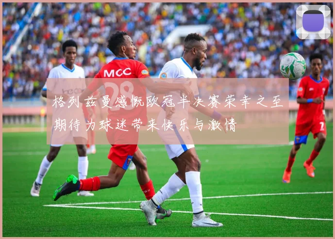 格列兹曼感慨欧冠半决赛荣幸之至期待为球迷带来快乐与激情