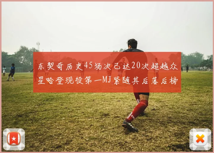东契奇历史45场次已达20次超越众星哈登现役第一MJ紧随其后落后榜首100场