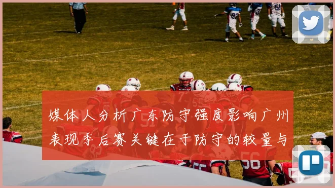 媒体人分析广东防守强度影响广州表现季后赛关键在于防守的较量与适应能力