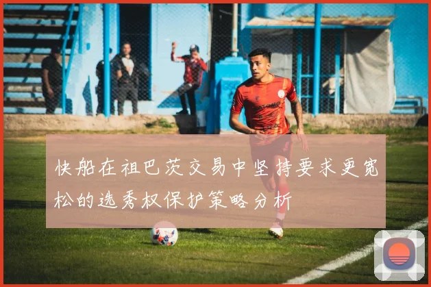 快船在祖巴茨交易中坚持要求更宽松的选秀权保护策略分析