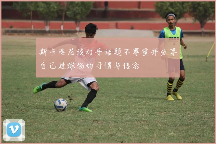 斯卡洛尼谈对手话题不尊重并分享自己进球场的习惯与信念