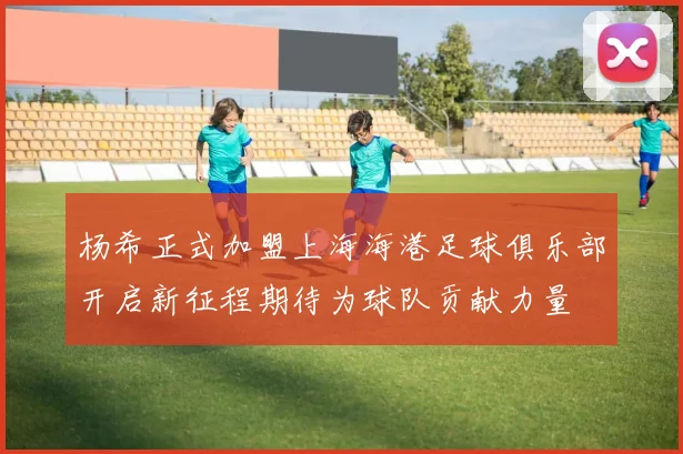杨希正式加盟上海海港足球俱乐部开启新征程期待为球队贡献力量