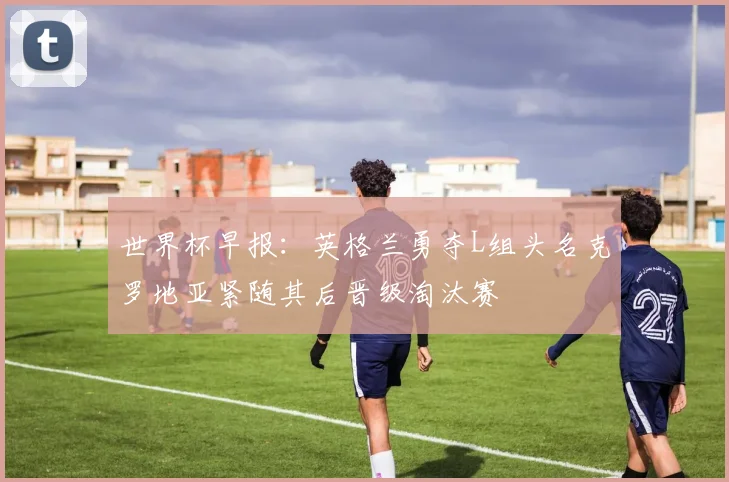 世界杯早报：英格兰勇夺L组头名克罗地亚紧随其后晋级淘汰赛