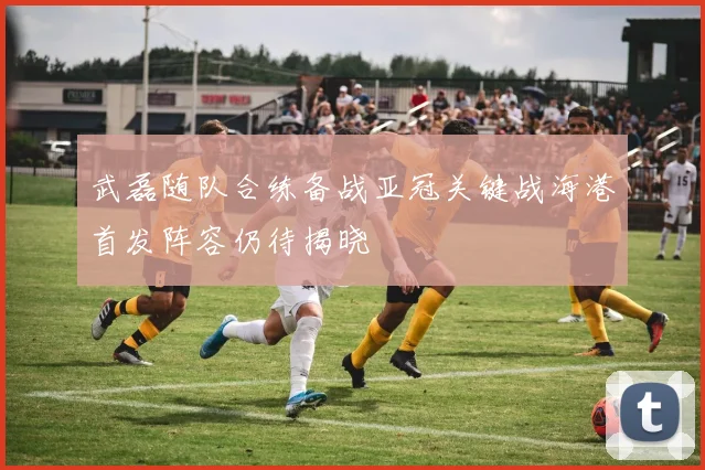 武磊随队合练备战亚冠关键战海港首发阵容仍待揭晓