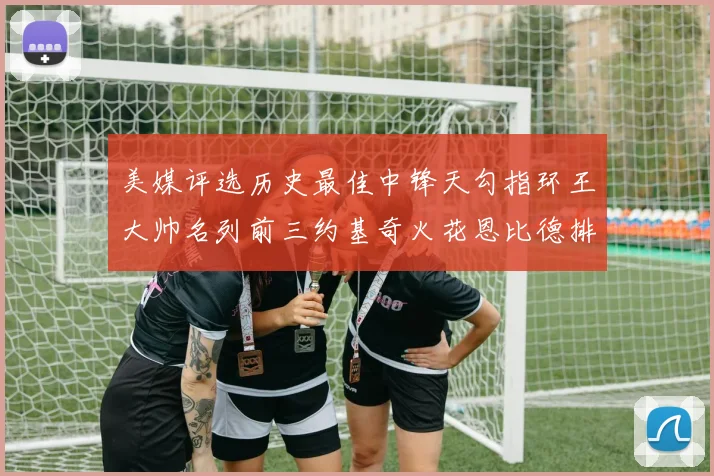 美媒评选历史最佳中锋天勾指环王大帅名列前三约基奇火花恩比德排名揭晓