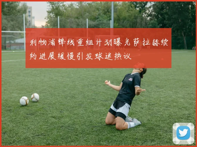 利物浦锋线重组计划曝光萨拉赫续约进展缓慢引发球迷热议