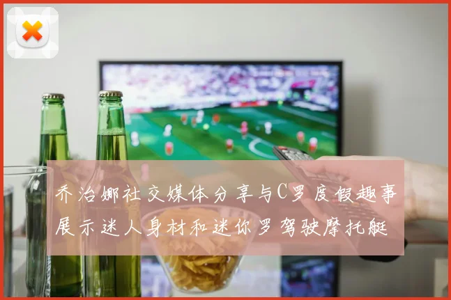 乔治娜社交媒体分享与C罗度假趣事展示迷人身材和迷你罗驾驶摩托艇的欢乐时光