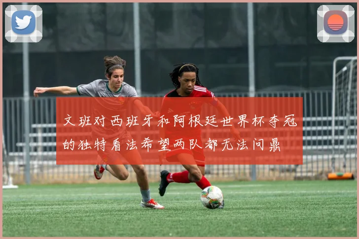 文班对西班牙和阿根廷世界杯夺冠的独特看法希望两队都无法问鼎